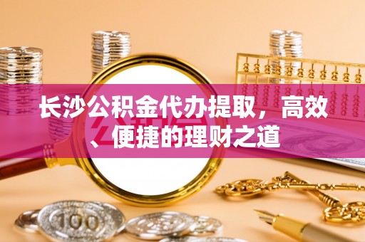 无极长沙公积金代办提取，高效、便捷的理财之道