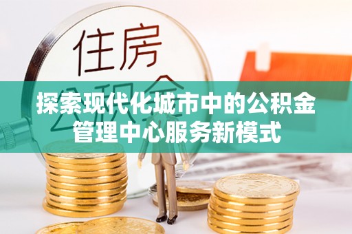 无极探索现代化城市中的公积金管理中心服务新模式