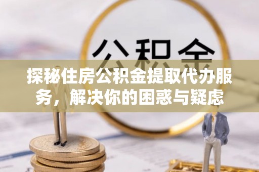 无极探秘住房公积金提取代办服务，解决你的困惑与疑虑