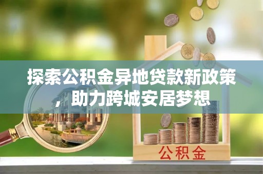 无极探索公积金异地贷款新政策，助力跨城安居梦想